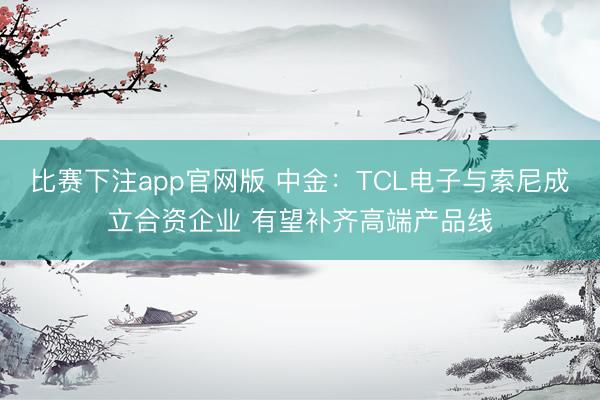 比赛下注app官网版 中金：TCL电子与索尼成立合资企业 有望补齐高端产品线