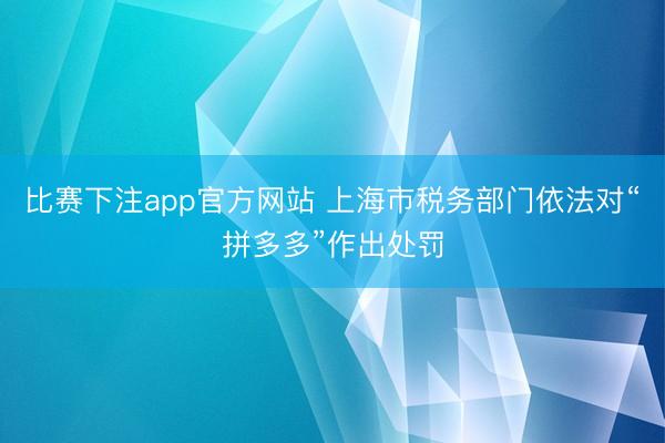 比赛下注app官方网站 上海市税务部门依法对“拼多多”作出处罚