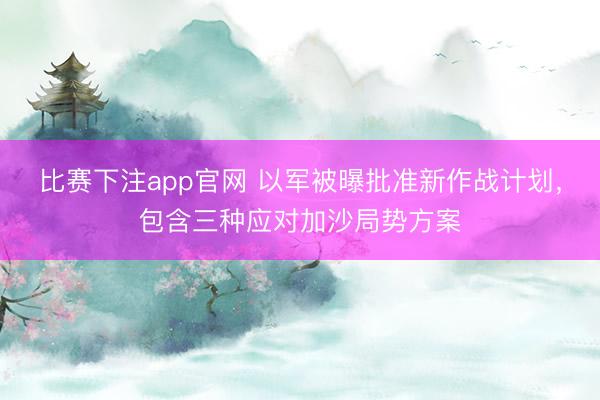 比赛下注app官网 以军被曝批准新作战计划，包含三种应对加沙局势方案
