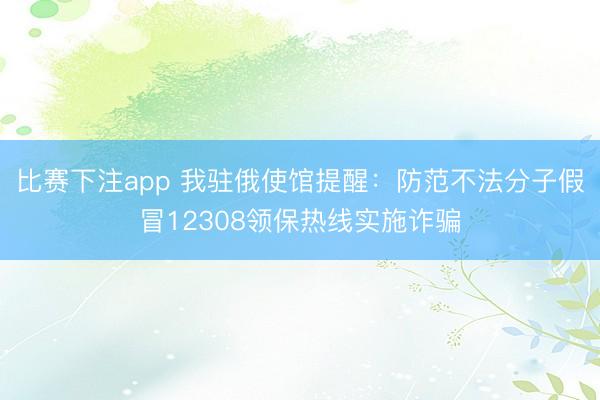比赛下注app 我驻俄使馆提醒：防范不法分子假冒12308领保热线实施诈骗