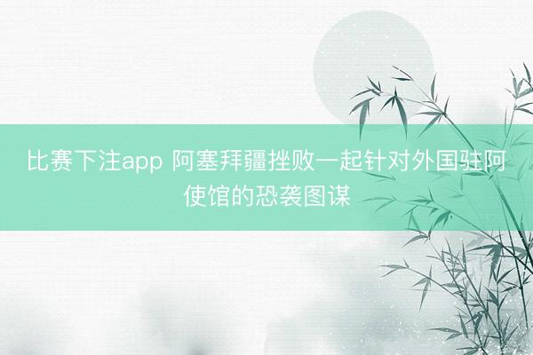 比赛下注app 阿塞拜疆挫败一起针对外国驻阿使馆的恐袭图谋