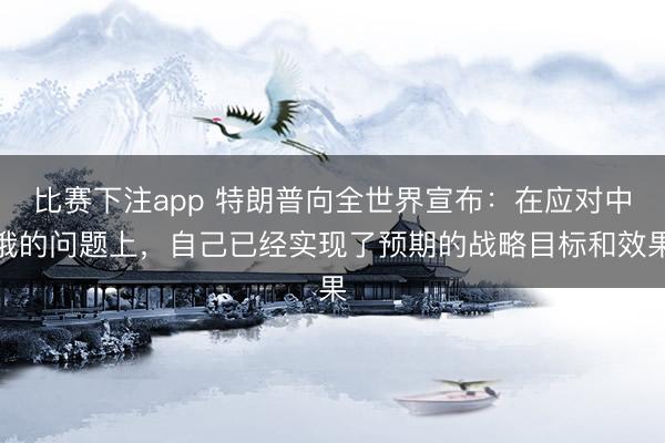 比赛下注app 特朗普向全世界宣布：在应对中俄的问题上，自己已经实现了预期的战略目标和效果