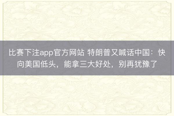 比赛下注app官方网站 特朗普又喊话中国:快向美国低头,能拿三大好处,别再犹豫了