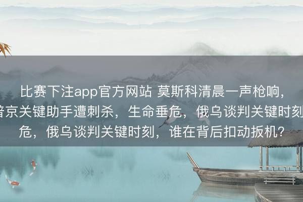 比赛下注app官方网站 莫斯科清晨一声枪响,俄军情报总局中将、普京关键助手遭刺杀,生命垂危,俄乌谈判关键时刻,谁在背后扣动扳机?
