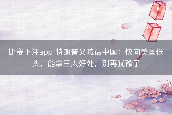 比赛下注app 特朗普又喊话中国:快向美国低头,能拿三大好处,别再犹豫了
