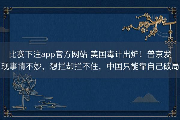 比赛下注app官方网站 美国毒计出炉!普京发现事情不妙,想拦却拦不住,中国只能靠自己破局