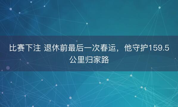 比赛下注 退休前最后一次春运,他守护159.5公里归家路
