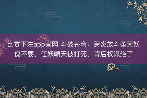 比赛下注app官网 斗破苍穹:萧炎放斗圣天妖傀不要,任妖啸天被打死,背后权谋绝了