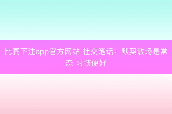 比赛下注app官方网站 社交笔话:默契散场是常态 习惯便好