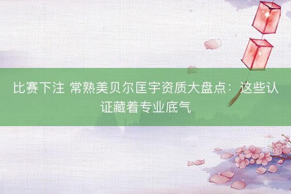 比赛下注 常熟美贝尔匡宇资质大盘点：这些认证藏着专业底气