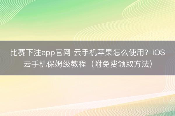 比赛下注app官网 云手机苹果怎么使用？iOS云手机保姆级教程（附免费领取方法）