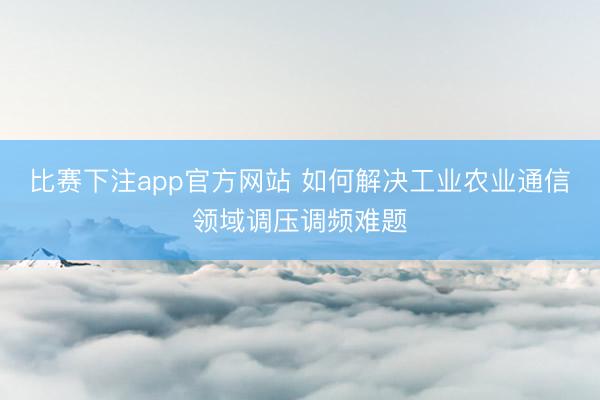 比赛下注app官方网站 如何解决工业农业通信领域调压调频难题