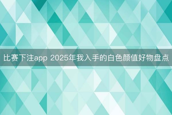比赛下注app 2025年我入手的白色颜值好物盘点