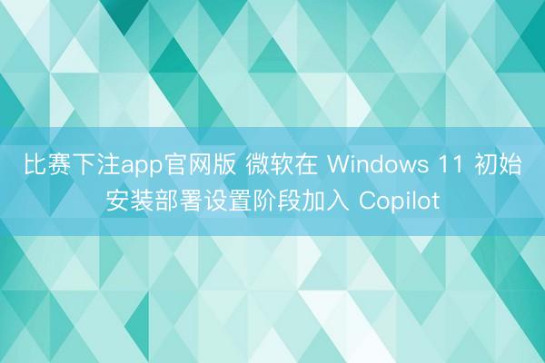 比赛下注app官网版 微软在 Windows 11 初始安装部署设置阶段加入 Copilot