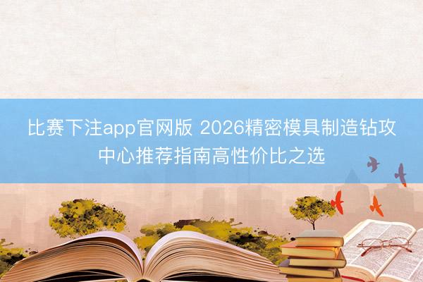 比赛下注app官网版 2026精密模具制造钻攻中心推荐指南高性价比之选