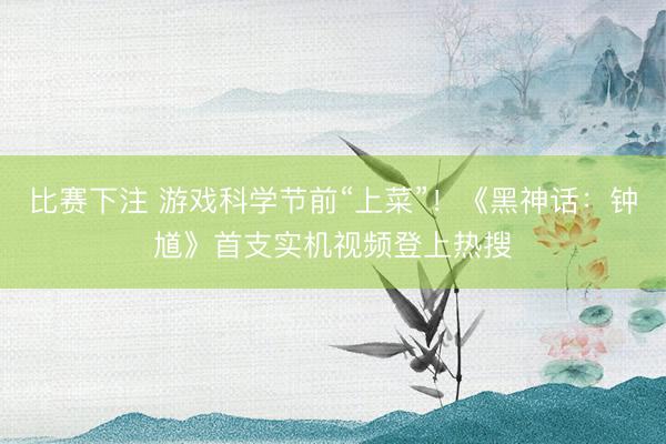 比赛下注 游戏科学节前“上菜”!《黑神话:钟馗》首支实机视频登上热搜