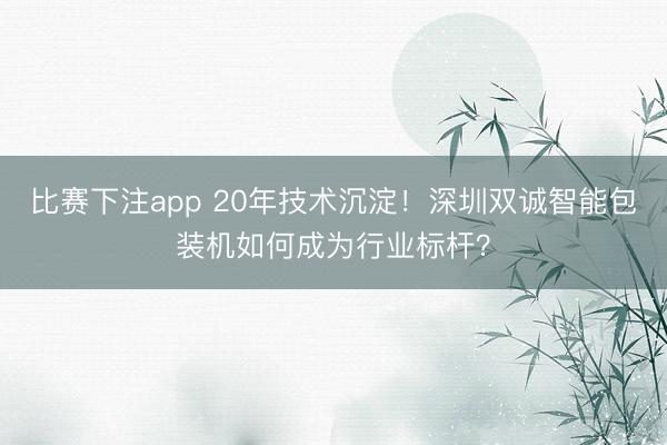 比赛下注app 20年技术沉淀！深圳双诚智能包装机如何成为行业标杆？