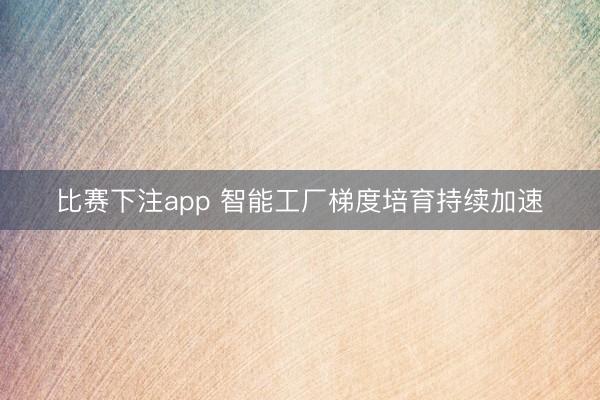 比赛下注app 智能工厂梯度培育持续加速