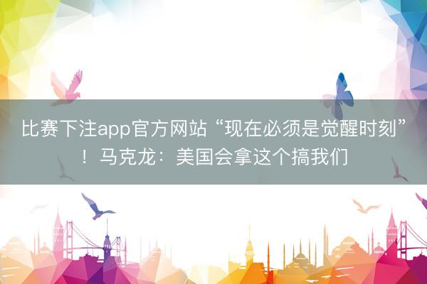 比赛下注app官方网站 “现在必须是觉醒时刻”！马克龙：美国会拿这个搞我们