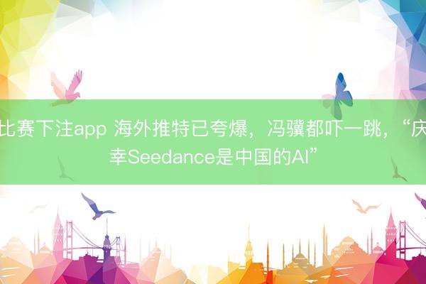 比赛下注app 海外推特已夸爆,冯骥都吓一跳,“庆幸Seedance是中国的AI”