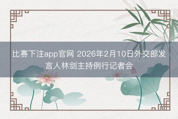 比赛下注app官网 2026年2月10日外交部发言人林剑主持例行记者会