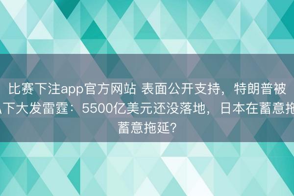 比赛下注app官方网站 表面公开支持，特朗普被曝私下大发雷霆：5500亿美元还没落地，日本在蓄意拖延？