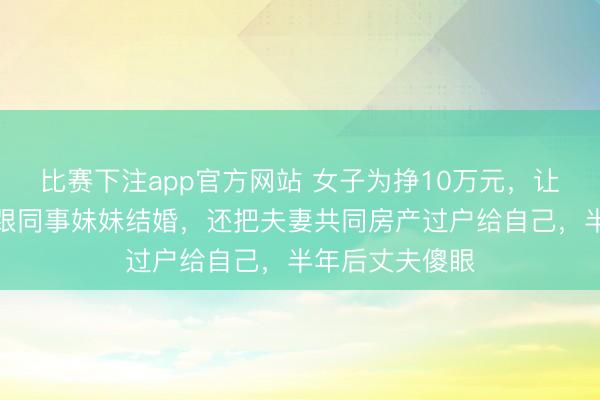 比赛下注app官方网站 女子为挣10万元，让丈夫假离婚后跟同事妹妹结婚，还把夫妻共同房产过户给自己，半年后丈夫傻眼