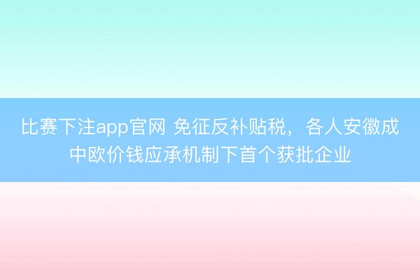 比赛下注app官网 免征反补贴税,各人安徽成中欧价钱应承机制下首个获批企业