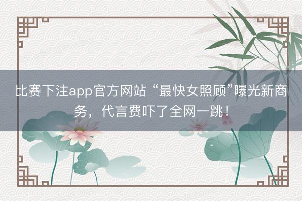 比赛下注app官方网站 “最快女照顾”曝光新商务，代言费吓了全网一跳！