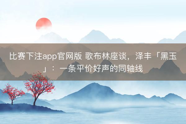 比赛下注app官网版 歌布林座谈,泽丰「黑玉」:一条平价好声的同轴线