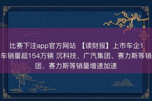 比赛下注app官方网站 【读财报】上市车企1月销量：整车销量超154万辆 沉科技、广汽集团、赛力斯等销量增速加速