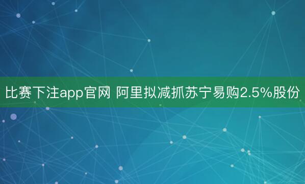 比赛下注app官网 阿里拟减抓苏宁易购2.5%股份