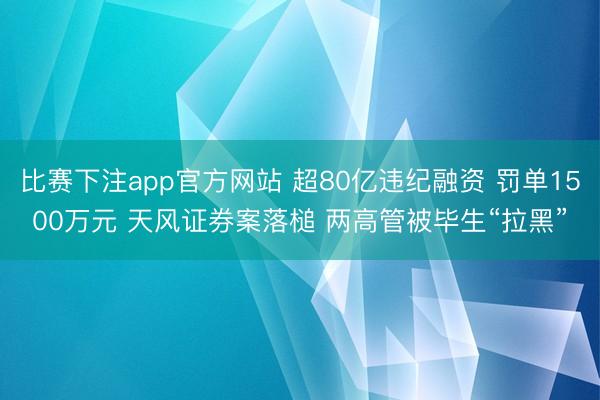 比赛下注app官方网站 超80亿违纪融资 罚单1500万元 天风证券案落槌 两高管被毕生“拉黑”