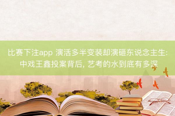 比赛下注app 演活多半变装却演砸东说念主生: 中戏王鑫投案背后， 艺考的水到底有多深