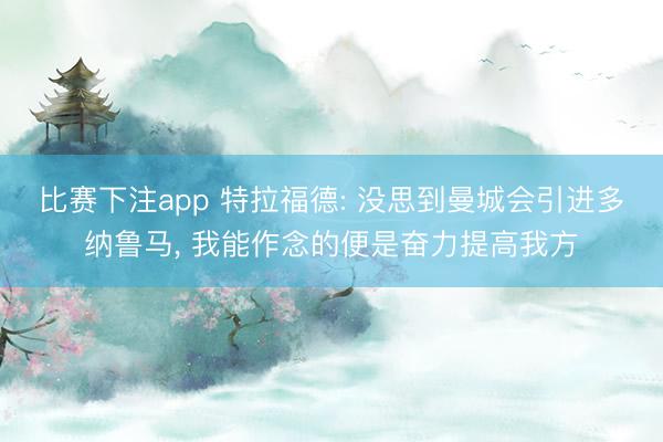 比赛下注app 特拉福德: 没思到曼城会引进多纳鲁马, 我能作念的便是奋力提高我方