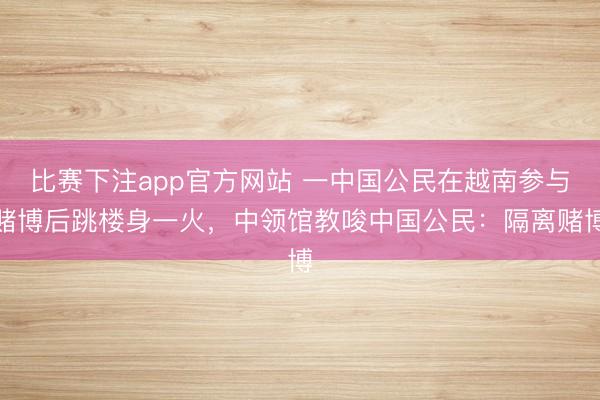 比赛下注app官方网站 一中国公民在越南参与赌博后跳楼身一火,中领馆教唆中国公民:隔离赌博