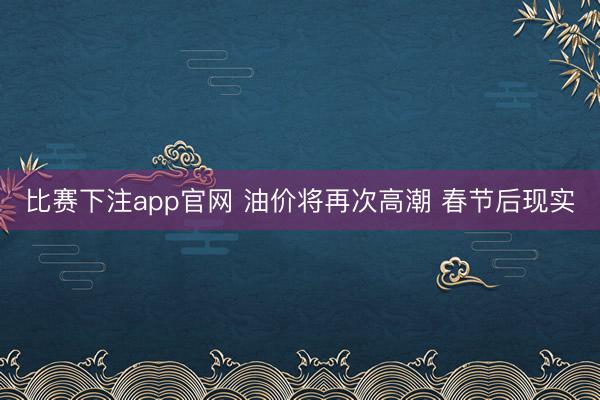比赛下注app官网 油价将再次高潮 春节后现实