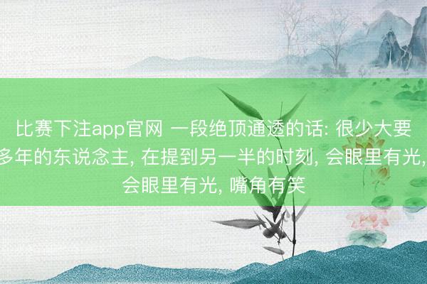 比赛下注app官网 一段绝顶通透的话: 很少大要见到成婚多年的东说念主， 在提到另一半的时刻， 会眼里有光， 嘴角有笑