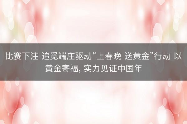 比赛下注 追觅端庄驱动“上春晚 送黄金”行动 以黄金寄福, 实力见证中国年
