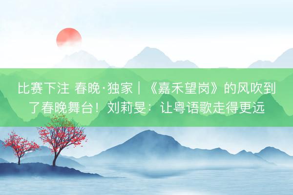 比赛下注 春晚·独家 | 《嘉禾望岗》的风吹到了春晚舞台!刘莉旻:让粤语歌走得更远