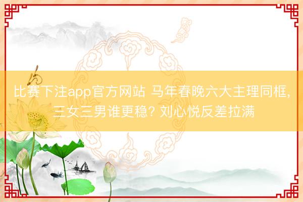 比赛下注app官方网站 马年春晚六大主理同框， 三女三男谁更稳? 刘心悦反差拉满
