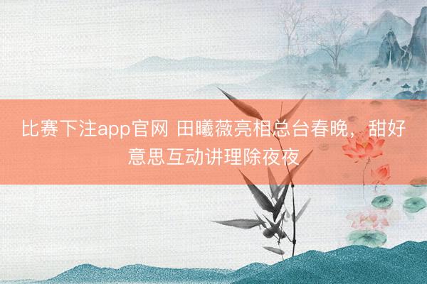 比赛下注app官网 田曦薇亮相总台春晚，甜好意思互动讲理除夜夜