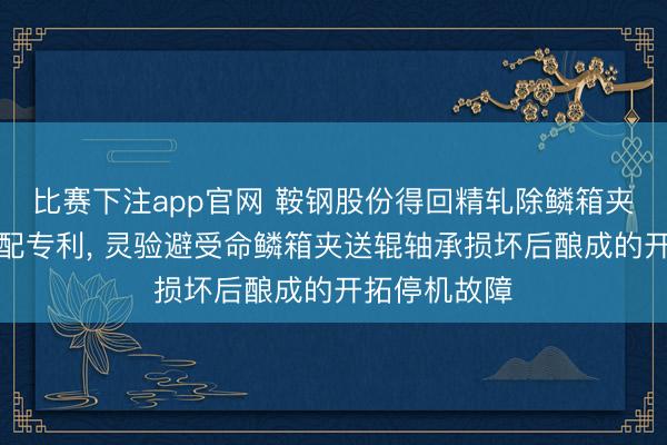 比赛下注app官网 鞍钢股份得回精轧除鳞箱夹送辊挡水装配专利， 灵验避受命鳞箱夹送辊轴承损坏后酿成的开拓停机故障