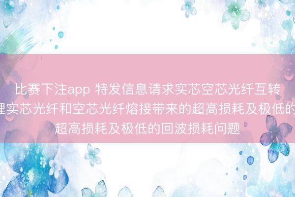 比赛下注app 特发信息请求实芯空芯光纤互转器件专利， 料理实芯光纤和空芯光纤熔接带来的超高损耗及极低的回波损耗问题