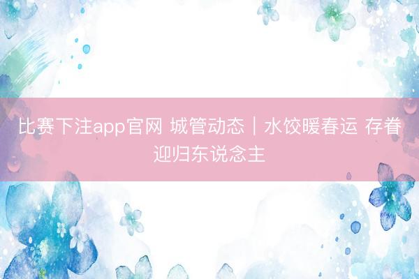 比赛下注app官网 城管动态|水饺暖春运 存眷迎归东说念主