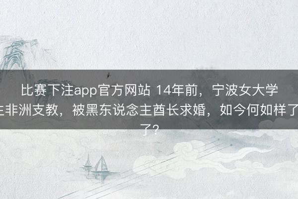 比赛下注app官方网站 14年前,宁波女大学生非洲支教,被黑东说念主酋长求婚,如今何如样了?