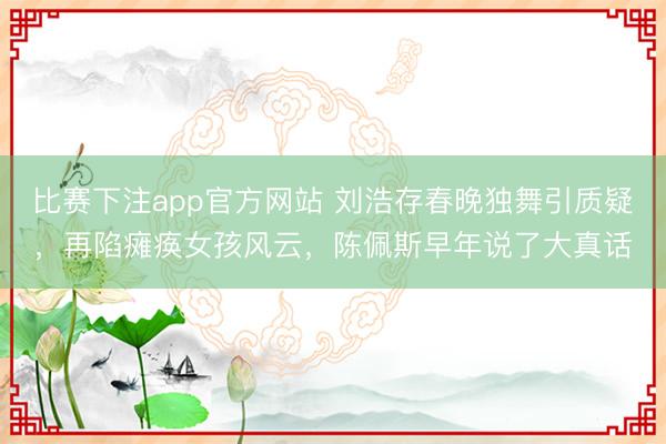 比赛下注app官方网站 刘浩存春晚独舞引质疑，再陷瘫痪女孩风云，陈佩斯早年说了大真话