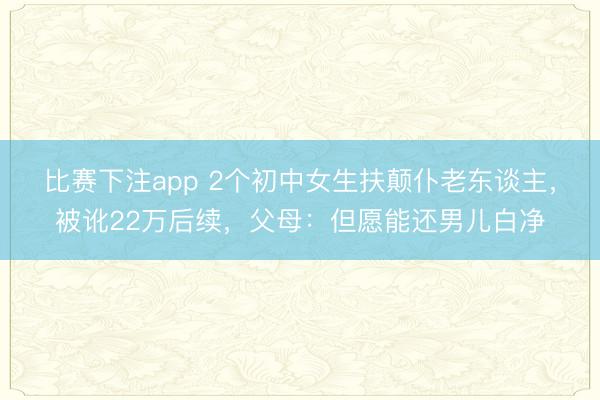 比赛下注app 2个初中女生扶颠仆老东谈主，被讹22万后续，父母：但愿能还男儿白净