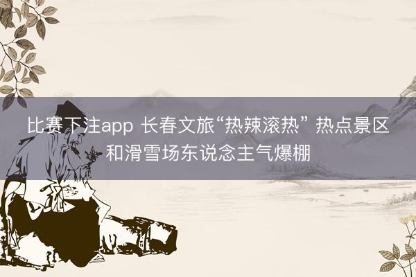 比赛下注app 长春文旅“热辣滚热” 热点景区和滑雪场东说念主气爆棚