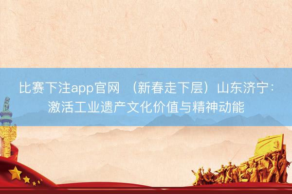 比赛下注app官网 （新春走下层）山东济宁：激活工业遗产文化价值与精神动能